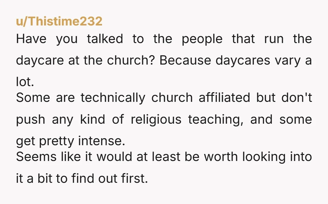 u/Thistime232 Have you talked to the people that run the daycare at the church? Because daycares vary a lot. Some are technically church affiliated but don't push any kind of...