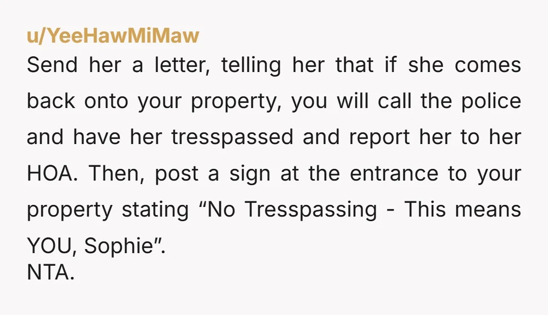 u/YeeHawMiMaw Send her a letter, telling her that if she comes back onto your property, you will call the police and have her tresspassed and report her to her HOA....