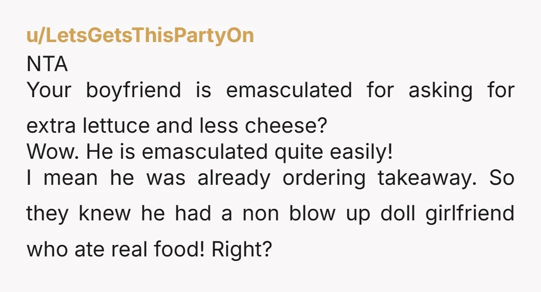 u/LetsGetsThisPartyOn NTA Your boyfriend is emasculated for asking for extra lettuce and less cheese? Wow. He is emasculated quite easily! I mean he was already ordering takeaway. So they knew...