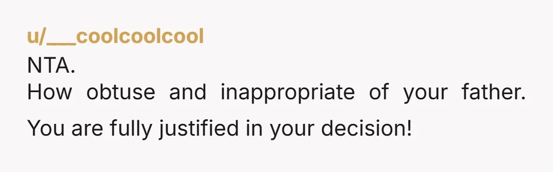 u/___coolcoolcool
NTA.
How obtuse and inappropriate of your father. You are fully justified in your decision!