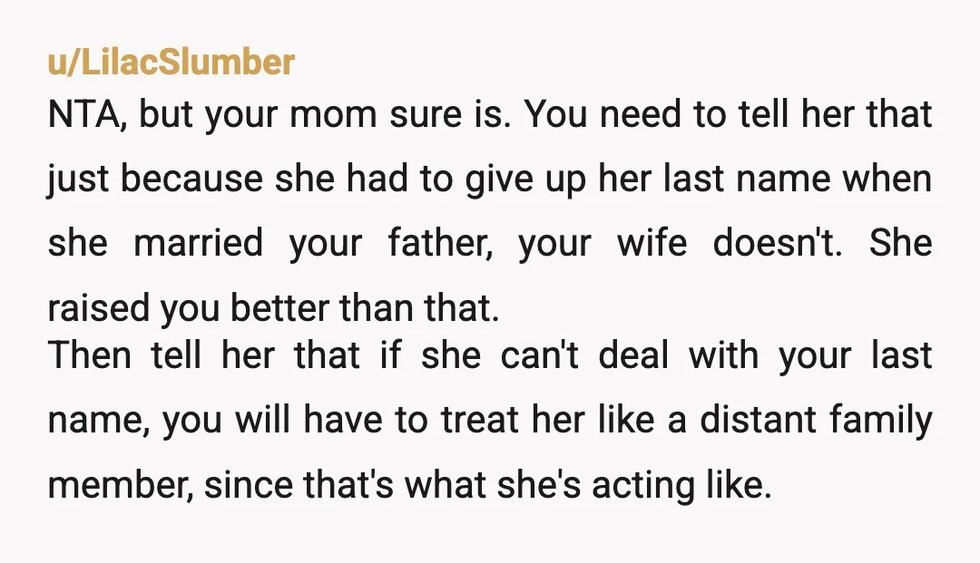 u/LilacSlumber NTA, but your mom sure is. You need to tell her that just because she had to give up her last name when she married your father, your wife...