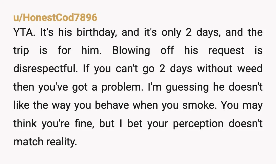 u/HonestCod7896 YTA. It's his birthday, and it's only 2 days, and the trip is for him. Blowing off his request is disrespectful. If you can't go 2 days without weed...