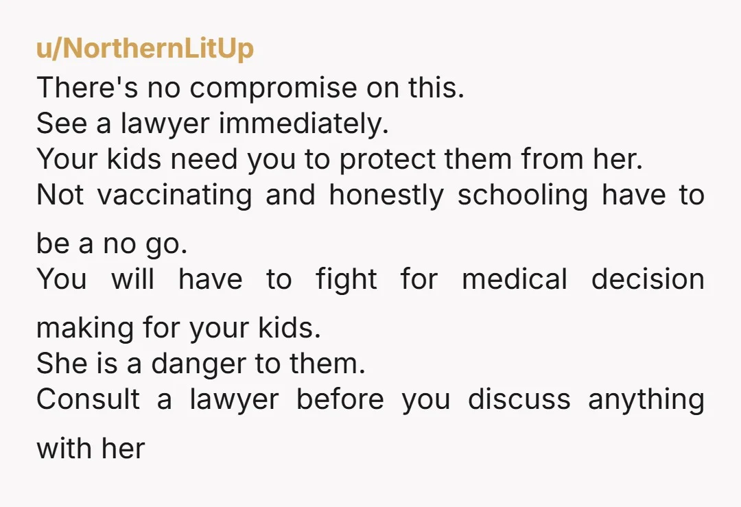 u/NorthernLitUp There's no compromise on this. See a lawyer immediately. Your kids need you to protect them from her. Not vaccinating and honestly schooling have to be a no go....