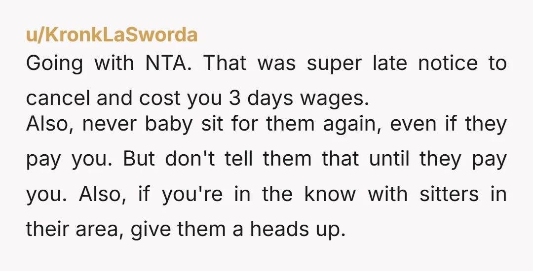 u/KronkLaSworda Going with NTA. That was super late notice to cancel and cost you 3 days wages. Also, never baby sit for them again, even if they pay you. But...