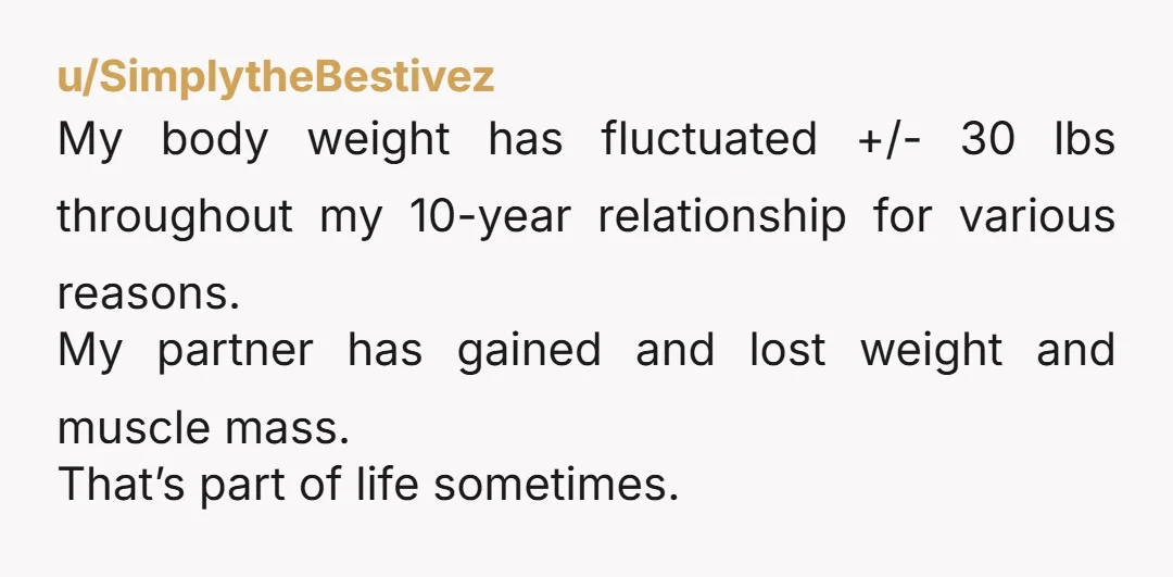 u/badwolfenstein People also gain weight as they age, and mine has fluctuated all over the place throughout my life. If he’s sobbing about losing attraction to you over 10lbs, then...