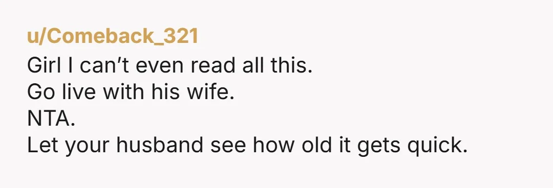 u/Comeback_321
Girl I can’t even read all this.
Go live with his wife.
NTA.
Let your husband see how old it gets quick. 