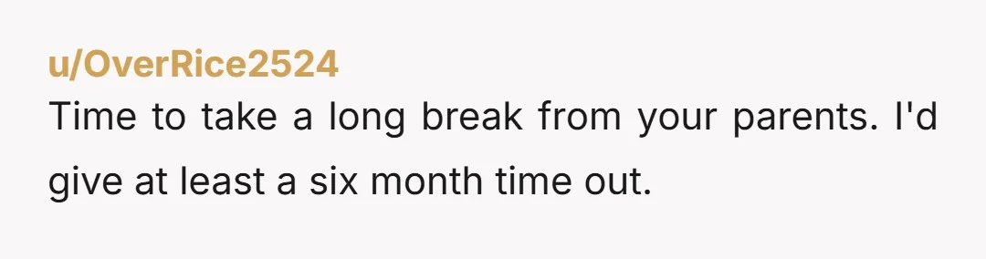 u/OverRice2524
Time to take a long break from your parents. I'd give at least a six month time out. 