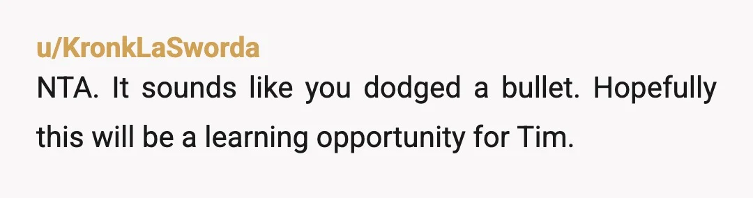 u/KronkLaSworda
NTA.  It sounds like you dodged a bullet.  Hopefully this will be a learning opportunity for Tim.