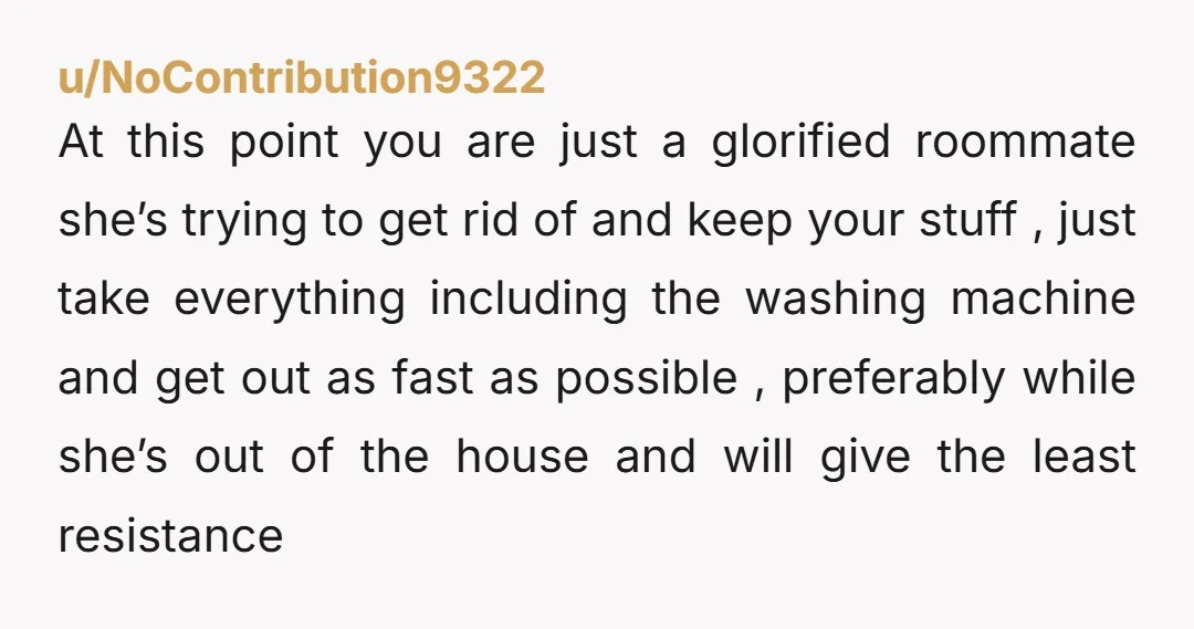 u/NoContribution9322 At this point you are just a glorified roommate she’s trying to get rid of and keep your stuff , just take everything including the washing machine and get...
