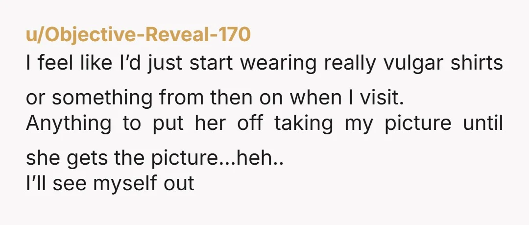 u/Objective-Reveal-170 I feel like I’d just start wearing really vulgar shirts or something from then on when I visit. Anything to put her off taking my picture until she gets...