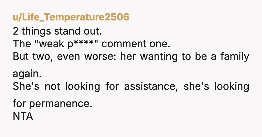 u/Life_Temperature2506 2 things stand out. The "weak p****" comment one. But two, even worse: her wanting to be a family again. She's not looking for assistance, she's looking for permanence....