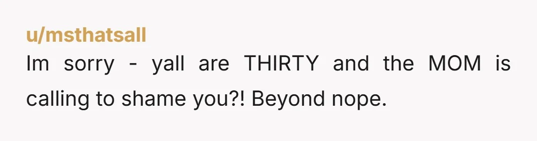 u/msthatsall
Im sorry - yall are THIRTY and the MOM is calling to shame you?! Beyond nope.