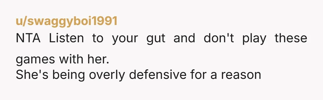 u/swaggyboi1991
NTA Listen to your gut and don't play these games with her.
She's being overly defensive for a reason