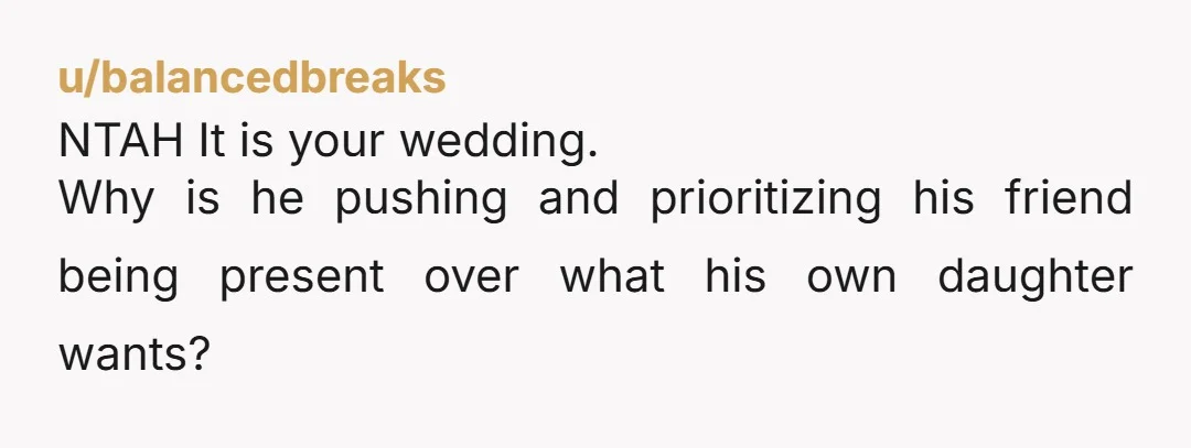 u/balancedbreaks NTAH It is your wedding. Why is he pushing and prioritizing his friend being present over what his own daughter wants?
