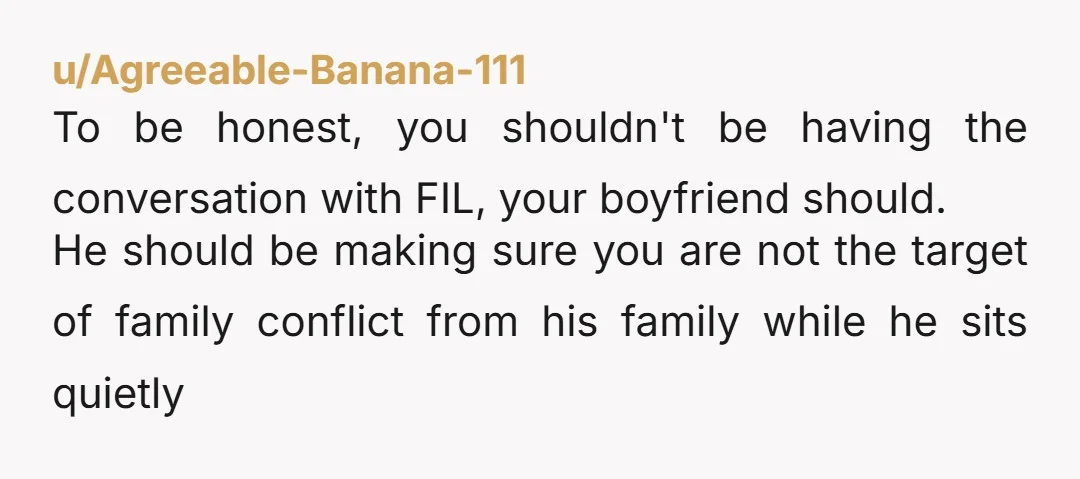 u/Agreeable-Banana-111 To be honest, you shouldn't be having the conversation with FIL, your boyfriend should. He should be making sure you are not the target of family conflict from his...