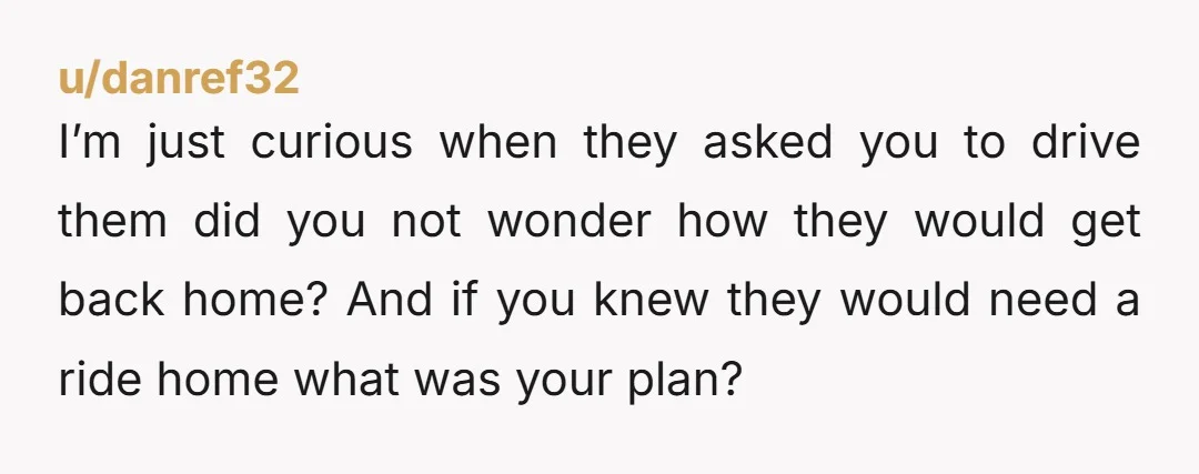 u/danref32 I’m just curious when they asked you to drive them did you not wonder how they would get back home? And if you knew they would need a ride...