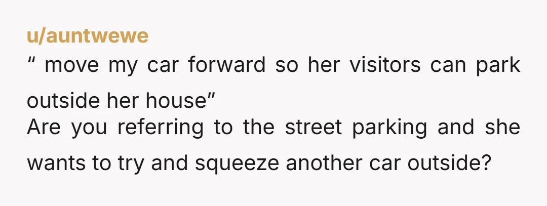u/auntwewe “ move my car forward so her visitors can park outside her house” Are you referring to the street parking and she wants to try and squeeze another car...