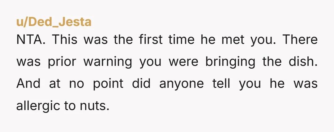 u/Ded_Jesta NTA. This was the first time he met you. There was prior warning you were bringing the dish. And at no point did anyone tell you he was allergic...