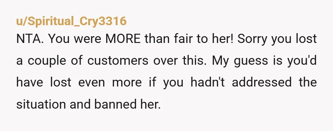 u/Spiritual_Cry3316 NTA. You were MORE than fair to her! Sorry you lost a couple of customers over this. My guess is you'd have lost even more if you hadn't addressed...