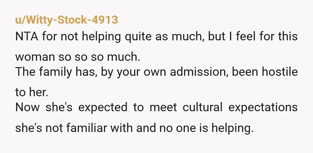 u/Witty-Stock-4913 NTA for not helping quite as much, but I feel for this woman so so so much. The family has, by your own admission, been hostile to her. Now...