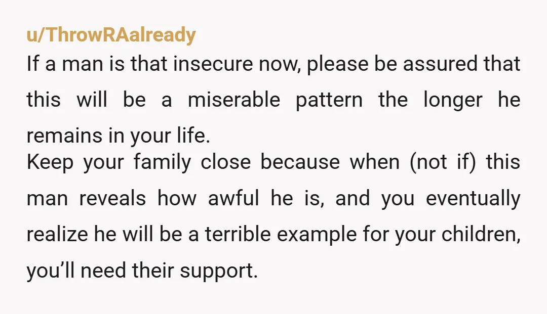 u/ThrowRAalready If a man is that insecure now, please be assured that this will be a miserable pattern the longer he remains in your life. Keep your family close because...