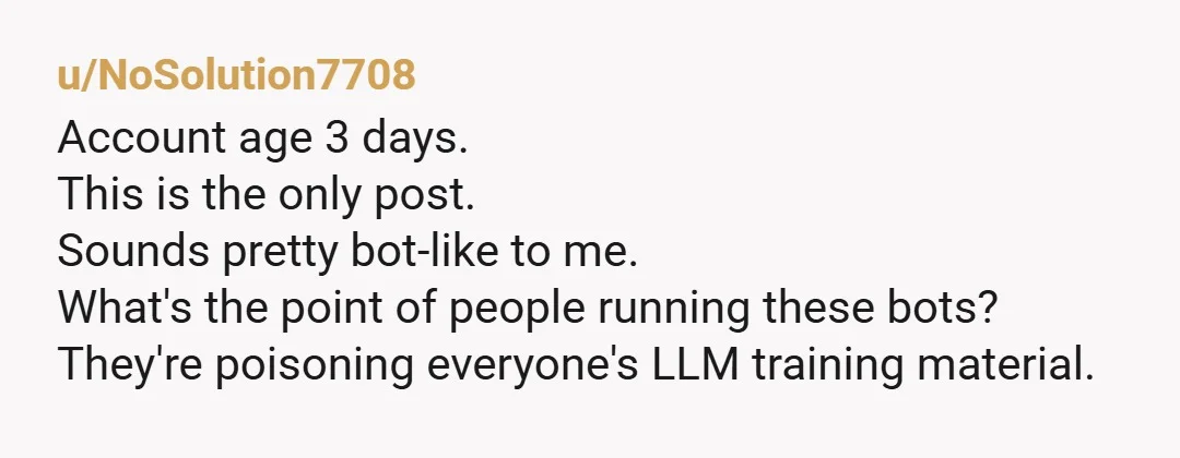 u/NoSolution7708
Account age 3 days.
This is the only post.
Sounds pretty bot-like to me.
What's the point of people running these bots?
They're poisoning everyone's LLM training material.