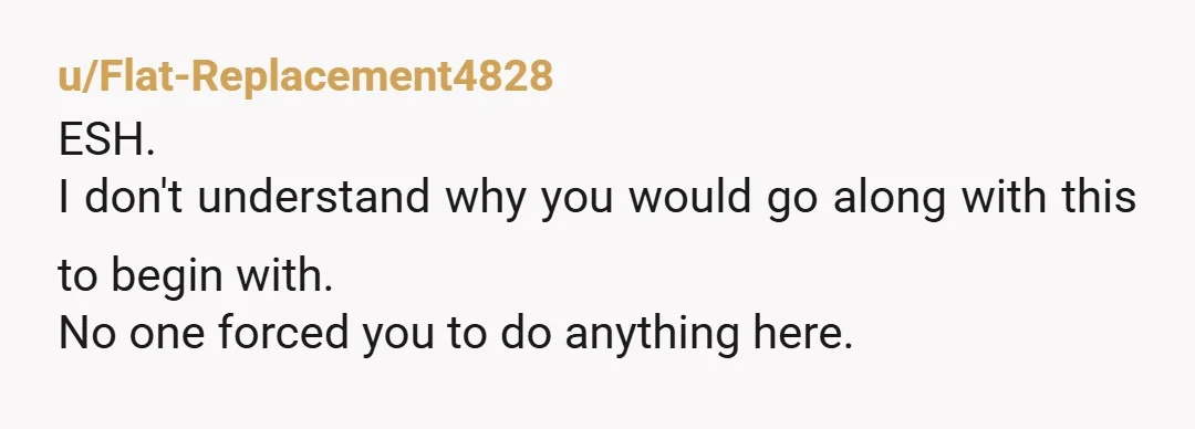 u/Flat-Replacement4828
ESH.
I don't understand why you would go along with this to begin with.
No one forced you to do anything here. 