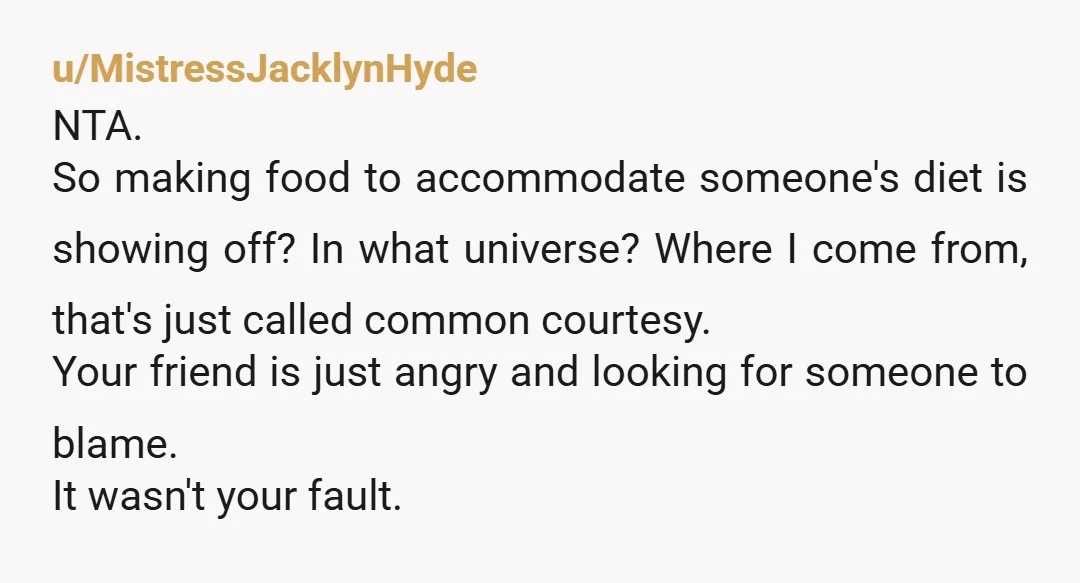 u/MistressJacklynHyde NTA. So making food to accommodate someone's diet is showing off? In what universe? Where I come from, that's just called common courtesy. Your friend is just angry and...