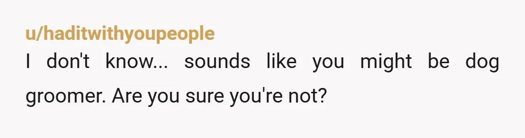 u/haditwithyoupeople
I don't know... sounds like you might be dog groomer. Are you sure you're not?