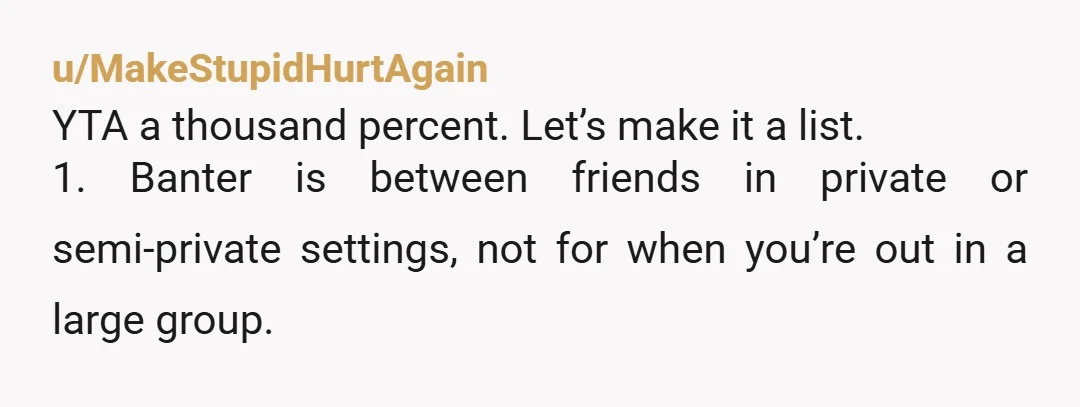 u/MakeStupidHurtAgain YTA a thousand percent. Let’s make it a list. 1. Banter is between friends in private or semi-private settings, not for when you’re out in a large group. 2....