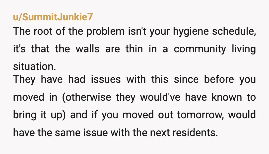 u/SummitJunkie7 The root of the problem isn't your hygiene schedule, it's that the walls are thin in a community living situation. They have had issues with this since before you...