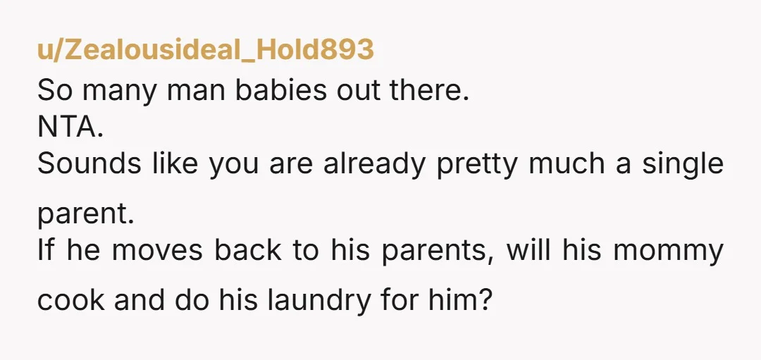 u/Zealousideal_Hold893 So many man babies out there. NTA. Sounds like you are already pretty much a single parent. If he moves back to his parents, will his mommy cook and...