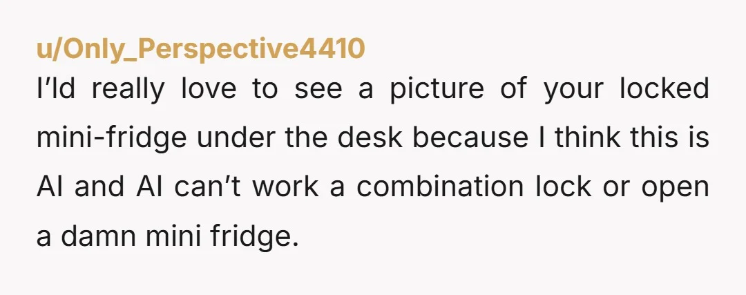 u/Only_Perspective4410 I’ld really love to see a picture of your locked mini-fridge under the desk because I think this is AI and AI can’t work a combination lock or open...