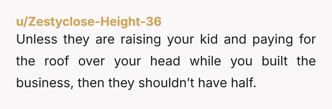 u/Zestyclose-Height-36
Unless they are raising your kid and paying for the roof over your head while you built the business, then they shouldn’t have half.
