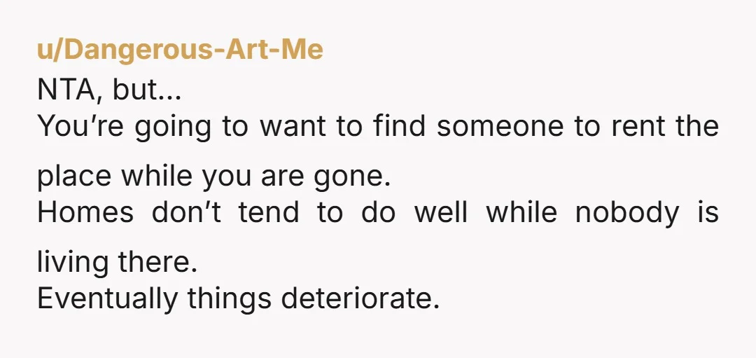 u/Dangerous-Art-Me NTA, but… You’re going to want to find someone to rent the place while you are gone. Homes don’t tend to do well while nobody is living there. Eventually...
