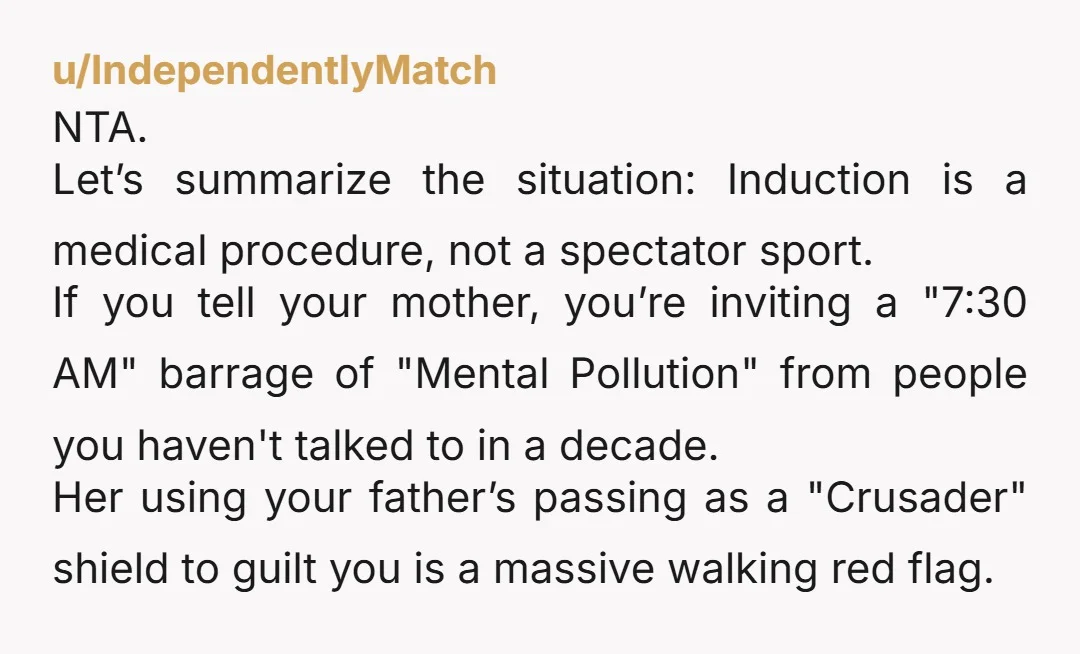 u/IndependentlyMatch NTA. Let’s summarize the situation: Induction is a medical procedure, not a spectator sport. If you tell your mother, you’re inviting a "7:30 AM" barrage of "Mental Pollution" from...