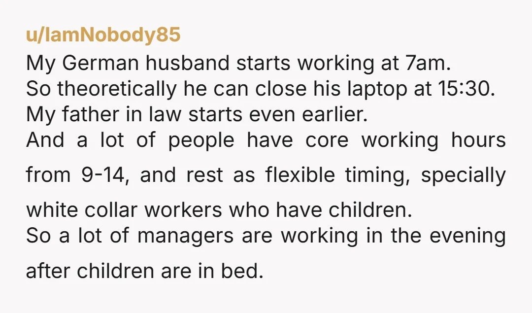 u/IamNobody85 My German husband starts working at 7am. So theoretically he can close his laptop at 15:30. My father in law starts even earlier. And a lot of people have...