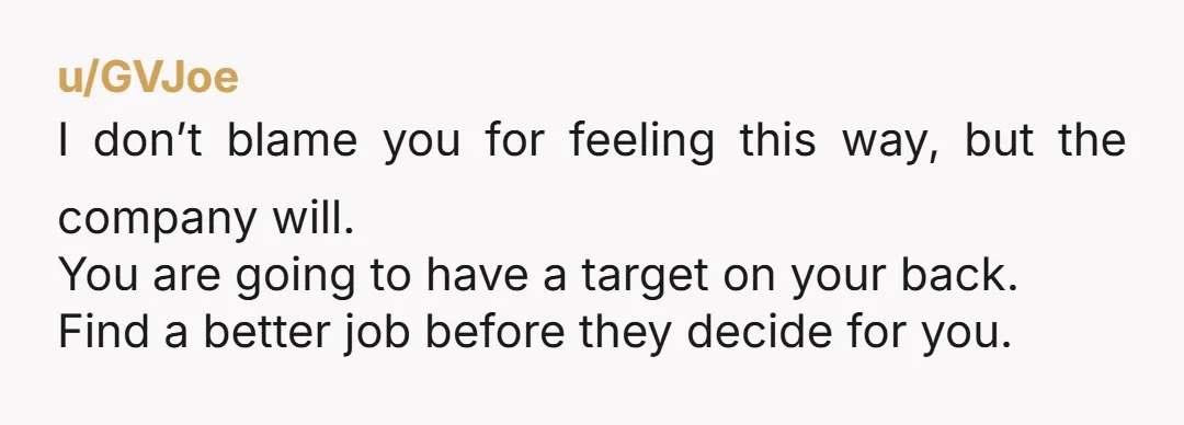 u/GVJoe I don’t blame you for feeling this way, but the company will. You are going to have a target on your back. Find a better job before they decide...