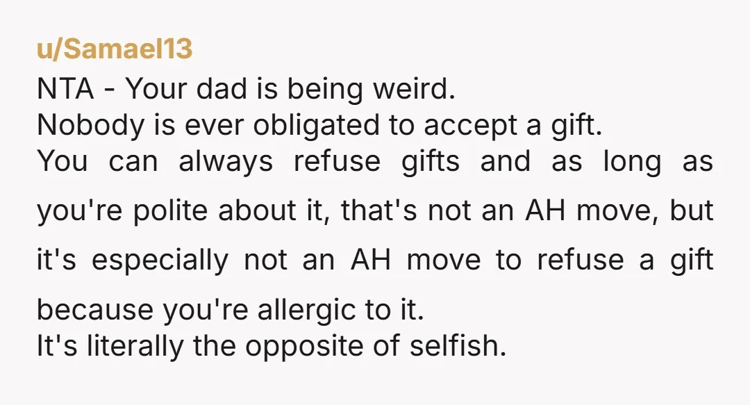u/Samael13 NTA - Your dad is being weird. Nobody is ever obligated to accept a gift. You can always refuse gifts and as long as you're polite about it, that's...