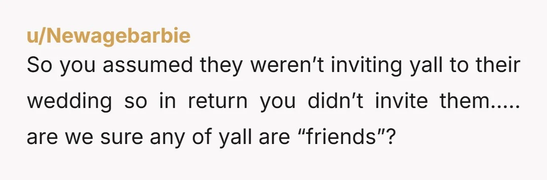 u/MelbsGal
Why would you assume a friend wasn’t going to invite you?
Why wouldn’t you invite a friend to your wedding?
So weird. Are you sure you’re friends?