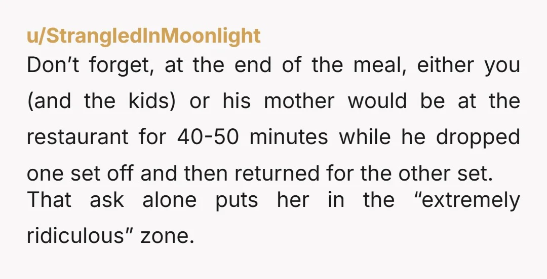 u/StrangledInMoonlight Don’t forget, at the end of the meal, either you (and the kids) or his mother would be at the restaurant for 40-50 minutes while he dropped one set...