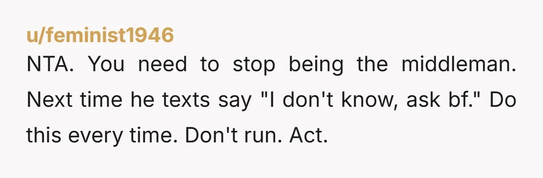u/feminist1946
NTA. You need to stop being the middleman. Next time he texts say "I don't know, ask bf." Do this every time. Don't run. Act.