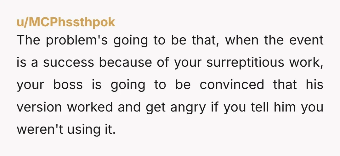 u/MCPhssthpok The problem's going to be that, when the event is a success because of your surreptitious work, your boss is going to be convinced that his version worked and...