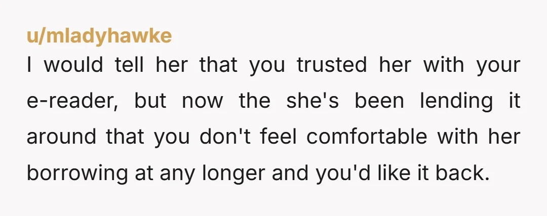 u/mladyhawke I would tell her that you trusted her with your e-reader, but now the she's been lending it around that you don't feel comfortable with her borrowing at any...