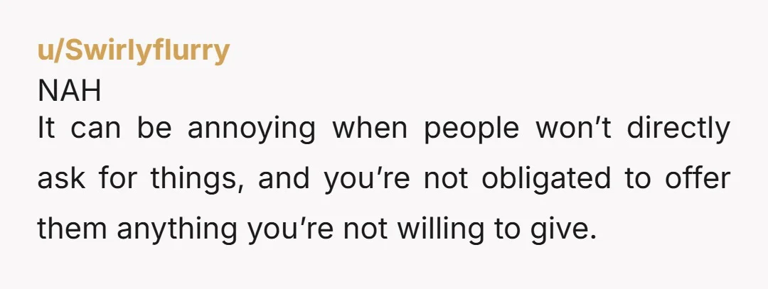 u/Swirlyflurry NAH It can be annoying when people won’t directly ask for things, and you’re not obligated to offer them anything you’re not willing to give. But someone being indirect...