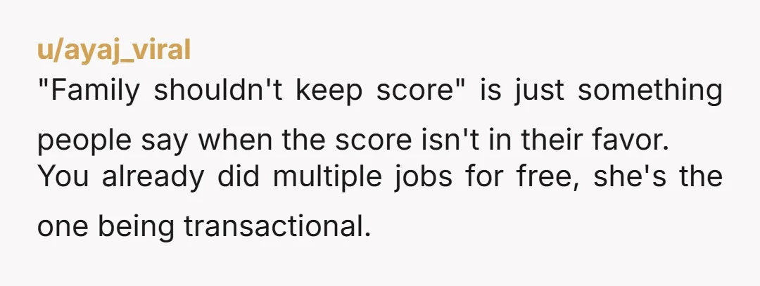 u/ayaj_viral "Family shouldn't keep score" is just something people say when the score isn't in their favor. You already did multiple jobs for free, she's the one being transactional.