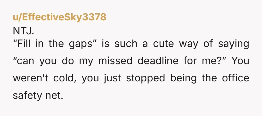 u/EffectiveSky3378 NTJ. “Fill in the gaps” is such a cute way of saying “can you do my missed deadline for me?” You weren’t cold, you just stopped being the office...