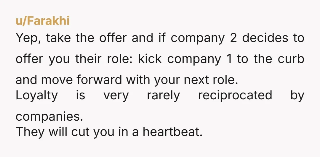 u/Farakhi Yep, take the offer and if company 2 decides to offer you their role: kick company 1 to the curb and move forward with your next role. Loyalty is...