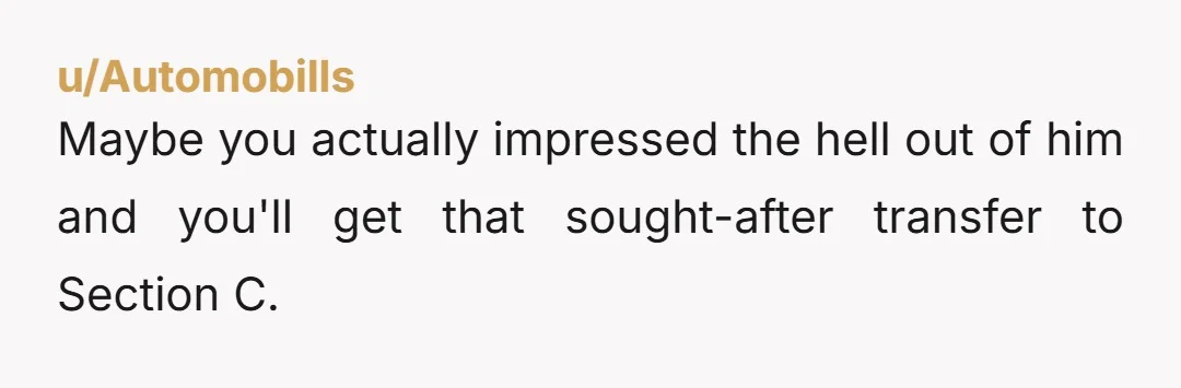 u/Automobills
Maybe you actually impressed the hell out of him and you'll get that sought-after transfer to Section C.