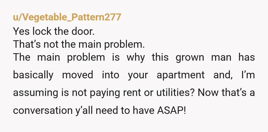 u/Vegetable_Pattern277 Yes lock the door. That’s not the main problem. The main problem is why this grown man has basically moved into your apartment and, I’m assuming is not paying...